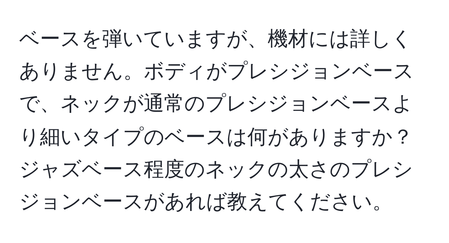 ベースを弾いていますが、機材には詳しくありません。ボディがプレシジョンベースで、ネックが通常のプレシジョンベースより細いタイプのベースは何がありますか？ジャズベース程度のネックの太さのプレシジョンベースがあれば教えてください。