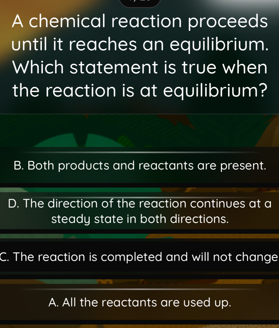 A chemical reaction proceeds
until it reaches an equilibrium.
Which statement is true when
the reaction is at equilibrium?
B. Both products and reactants are present.
D. The direction of the reaction continues at a
steady state in both directions.
C. The reaction is completed and will not change
A. All the reactants are used up.