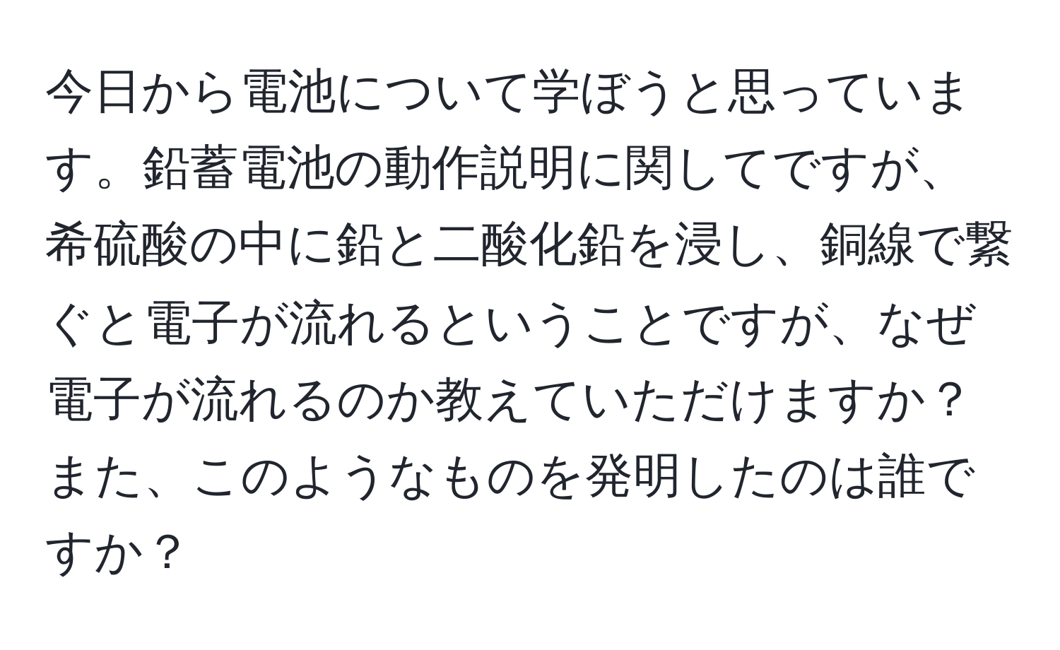 今日から電池について学ぼうと思っています。鉛蓄電池の動作説明に関してですが、希硫酸の中に鉛と二酸化鉛を浸し、銅線で繋ぐと電子が流れるということですが、なぜ電子が流れるのか教えていただけますか？また、このようなものを発明したのは誰ですか？