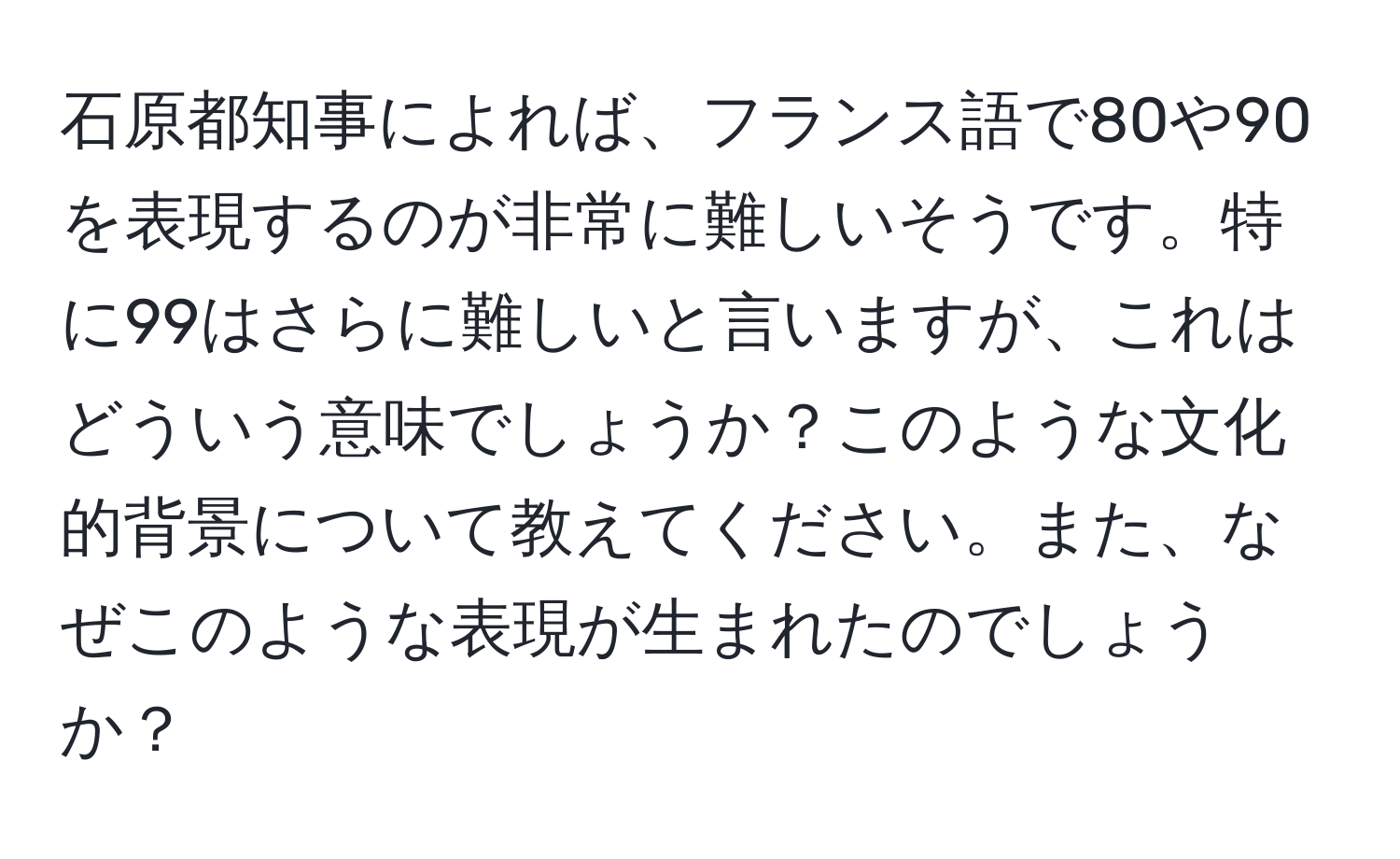 石原都知事によれば、フランス語で80や90を表現するのが非常に難しいそうです。特に99はさらに難しいと言いますが、これはどういう意味でしょうか？このような文化的背景について教えてください。また、なぜこのような表現が生まれたのでしょうか？