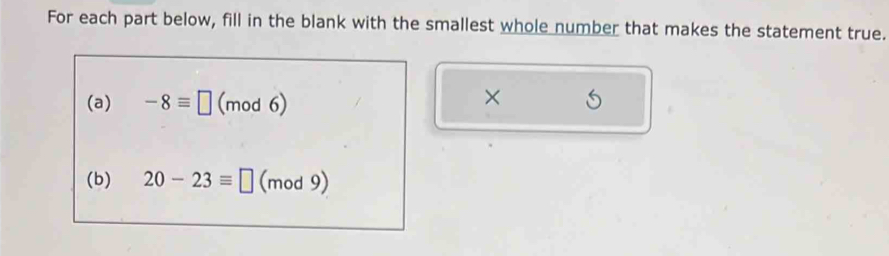 For each part below, fill in the blank with the smallest whole number that makes the statement true. 
(a) -8equiv □ (mod6) × 
(b) 20-23equiv □ (mod 9)