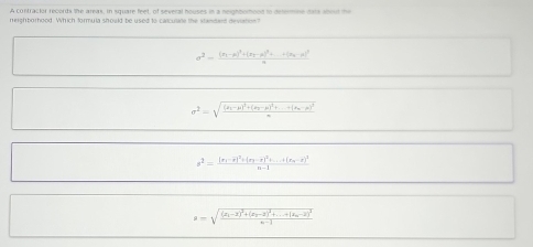 A contractor records the areas, in square feet, of several houses in a neighborood to delemine dats about the
neighborhood. Which formula should be used to carculale the standant devation?
sigma^2=frac (x_1-mu )^2+(x_2-mu )^2+...(x_n-mu )^2u
sigma^2=sqrt(frac (mu _1)-mu )^2+(mu _2-mu )^2+...(mu _n-mu )^2m
s^2=frac (x_1-overline x)^2+(x_2-overline x)^2+...+(x_n-overline x)^2n-1
a=sqrt(frac (x_1)-2)^2+(x_2-2)^2+...+(x_n-2)^2n-1