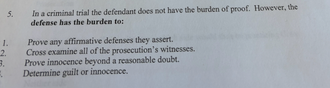 In a criminal trial the defendant does not have the burden of proof. However, the 
defense has the burden to: 
1. Prove any affirmative defenses they assert. 
2. Cross examine all of the prosecution’s witnesses. 
3. Prove innocence beyond a reasonable doubt. 
Determine guilt or innocence.