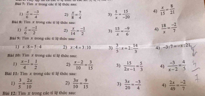 Tìm x trong các tỉ lệ thức sau: 
1)  x/6 = (-3)/4  2)  x/8 = 7/4  3)  5/x = 15/-20  4)  x/15 = 8/21 
Bài 8: Tìm x trong các tỉ lệ thức sau: 
1)  x/6 = (-1)/2  2)  x/14 = (-1)/2  3)  15/x = (-9)/6  4)  18/x = (-2)/7 
Bài 9: Tìm x trong các tỉ lệ thức sau: 
1) x:8=5:4 2) x:4=3:10 3)  3/5 :x=2: 14/3  4) -3:7=-x:21
Bài 10: Tìm x trong các tỉ lệ thức sau: 
1)  (x-1)/4 = 1/2  2)  (x-2)/10 = 3/15  3)  15/2x-1 = 5/3  4)  (-3)/x-2 = 4/5 
Bài 11: Tìm x trong các tỉ lệ thức sau: 
2) 
1)  3/5 = 2x/10   3x/10 = 9/15  3)  3x/20 = (-3)/4  4)  2x/49 = (-2)/7 
Bài 12: Tìm x trong các tỉ lệ thức sau: