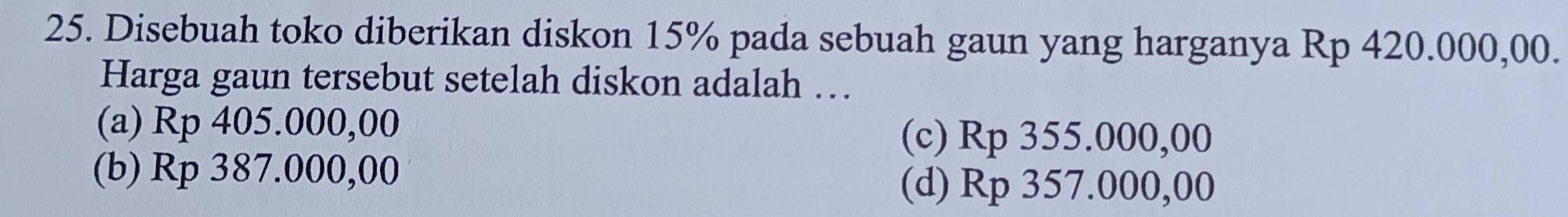 Disebuah toko diberikan diskon 15% pada sebuah gaun yang harganya Rp 420.000,00.
Harga gaun tersebut setelah diskon adalah …
(a) Rp 405.000,00
(c) Rp 355.000,00
(b) Rp 387.000,00
(d) Rp 357.000,00