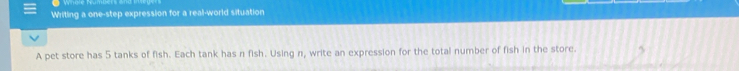 Whole Numbers an 
Writing a one-step expression for a real-world situation 
A pet store has 5 tanks of fish. Each tank has n fish. Using n, write an expression for the total number of fish in the store.