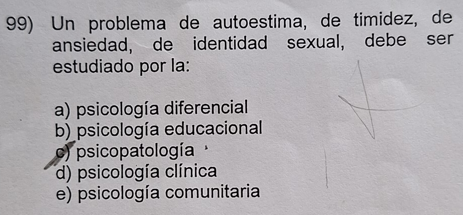 Un problema de autoestima, de timidez, de
ansiedad, de identidad sexual, debe ser
estudiado por la:
a) psicología diferencial
b) psicología educacional
c) psicopatología
d) psicología clínica
e) psicología comunitaria