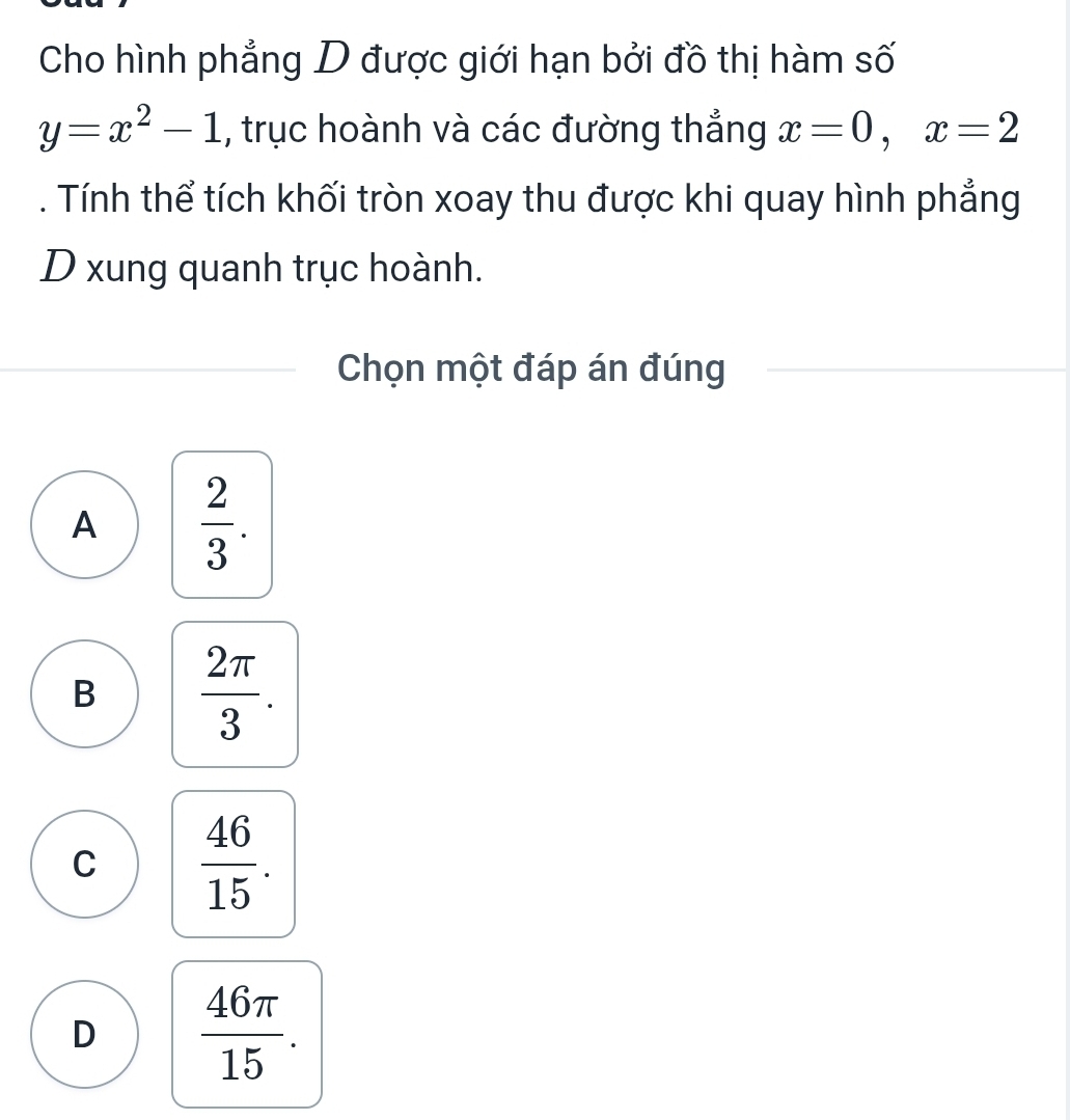 Cho hình phẳng D được giới hạn bởi đồ thị hàm số
y=x^2-1 , trục hoành và các đường thẳng x=0, x=2. Tính thể tích khối tròn xoay thu được khi quay hình phẳng
D xung quanh trục hoành.
Chọn một đáp án đúng
A  2/3 .
B  2π /3 .
C  46/15 .
D  46π /15 .