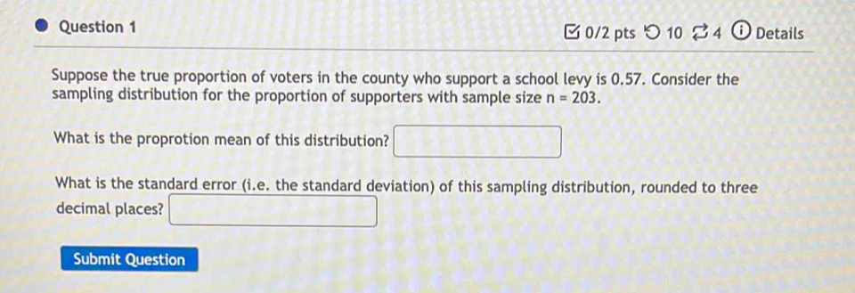 [0/2 pts > 10 % 4 ⓘ Details 
Suppose the true proportion of voters in the county who support a school levy is 0.57. Consider the 
sampling distribution for the proportion of supporters with sample size n=203. 
What is the proprotion mean of this distribution? □ 
What is the standard error (i.e. the standard deviation) of this sampling distribution, rounded to three 
decimal places? □ 
Submit Question