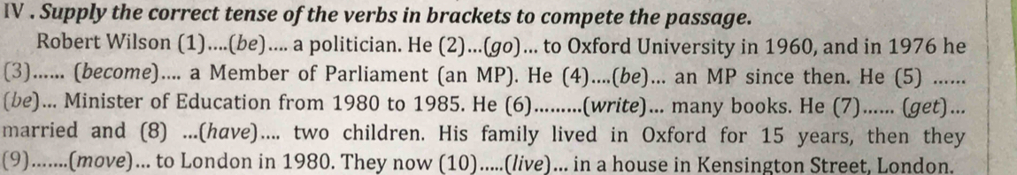 IV . Supply the correct tense of the verbs in brackets to compete the passage. 
Robert Wilson (1)....(be).... a politician. He (2)...(go)... to Oxford University in 1960, and in 1976 he 
(3)...... (become).... a Member of Parliament (an MP). He (4)....(be)... an MP since then. He (5) ...... 
(be)... Minister of Education from 1980 to 1985. He (6).........(write)... many books. He (7)...... (get)... 
married and (8) ...(have).... two children. His family lived in Oxford for 15 years, then they 
(9).......(move)... to London in 1980. They now (10).....(live)... in a house in Kensington Street, London.