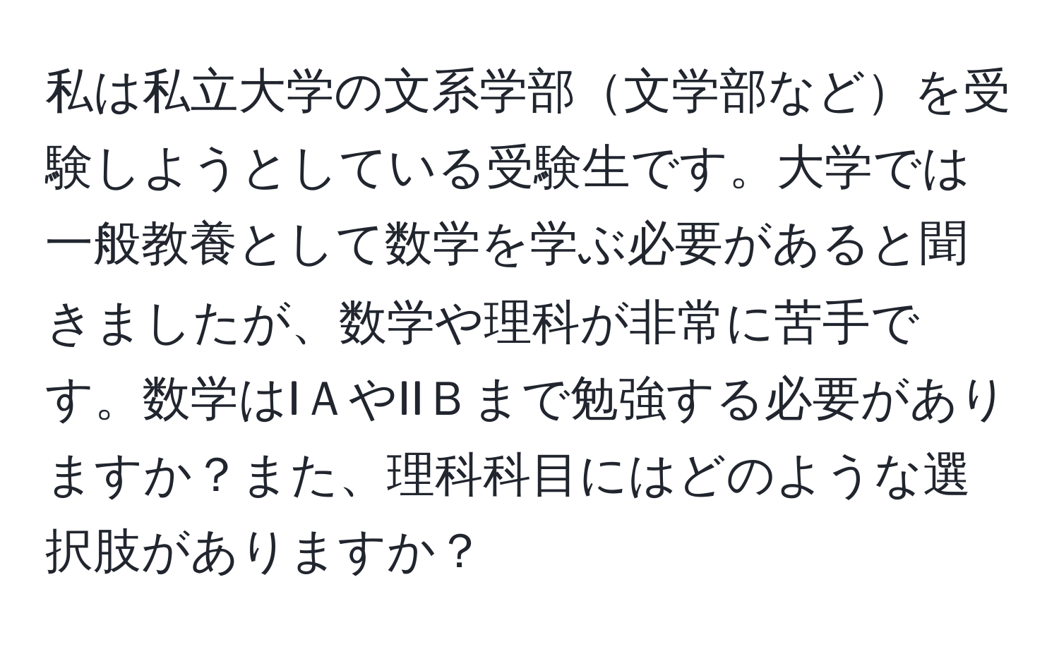 私は私立大学の文系学部文学部などを受験しようとしている受験生です。大学では一般教養として数学を学ぶ必要があると聞きましたが、数学や理科が非常に苦手です。数学はIＡやIIＢまで勉強する必要がありますか？また、理科科目にはどのような選択肢がありますか？