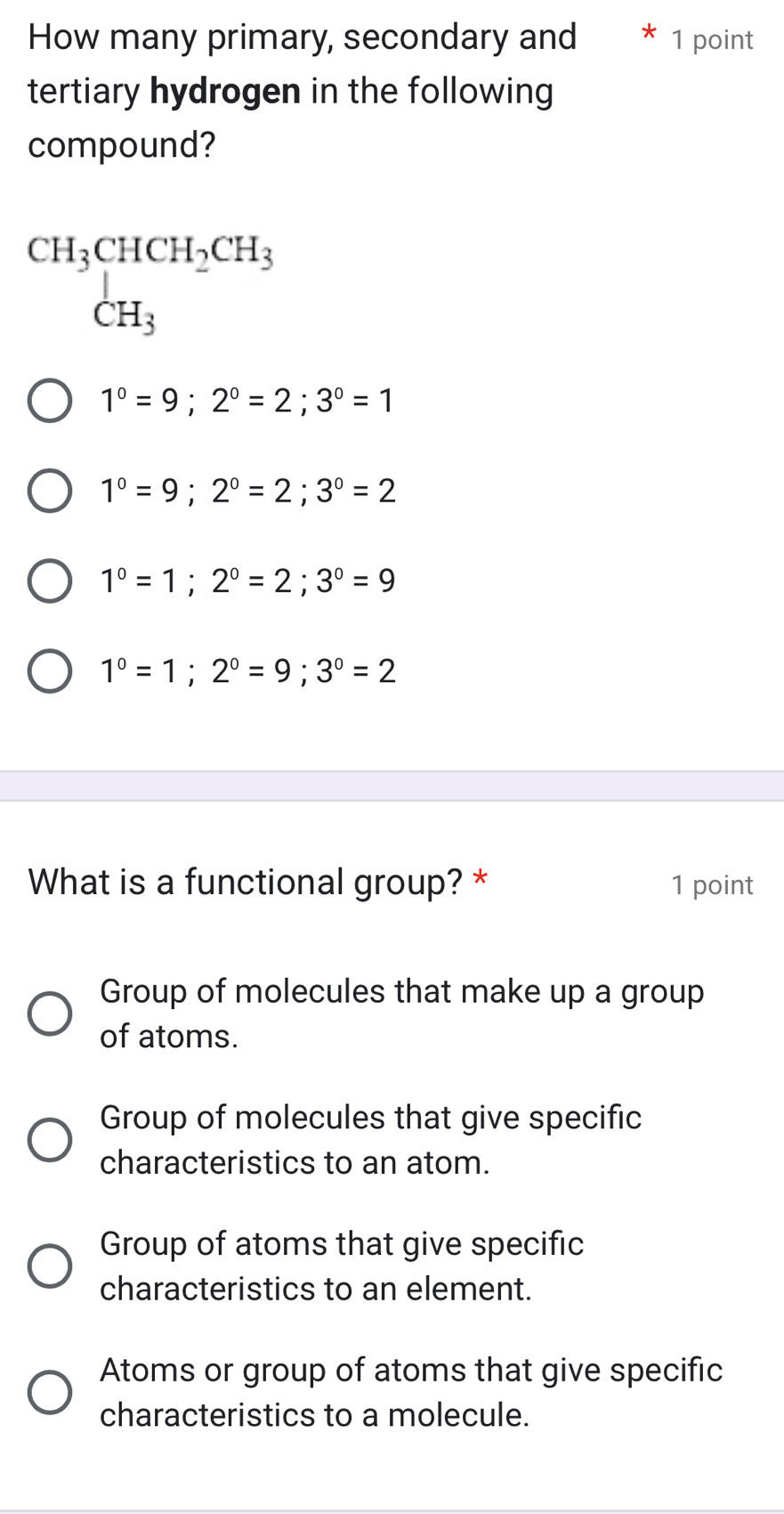 How many primary, secondary and * 1 point
tertiary hydrogen in the following
compound?
beginarrayr CH_3CHCH_2CH_3 CH_3endarray
1°=9; 2°=2; 3°=1
1°=9; 2°=2; 3°=2
1°=1; 2°=2; 3°=9
1^0=1; 2^0=9; 3^0=2
What is a functional group? * 1 point
Group of molecules that make up a group
of atoms.
Group of molecules that give specific
characteristics to an atom.
Group of atoms that give specific
characteristics to an element.
Atoms or group of atoms that give specific
characteristics to a molecule.