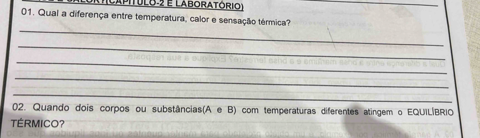 X?(CAPITULO-2 E LABORATÓRIO) 
_ 
01. Qual a diferença entre temperatura, calor e sensação térmica? 
_ 
_ 
_ 
_ 
_ 
02. Quando dois corpos ou substâncias(A e B) com temperaturas diferentes atingem o EQUILÍBRIO 
TÉRMICO?