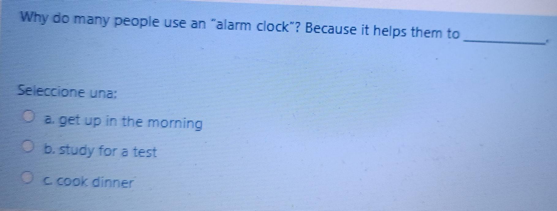 Why do many people use an "alarm clock"? Because it helps them to
_
Seleccione una:
a. get up in the morning
b. study for a test
c. cook dinner