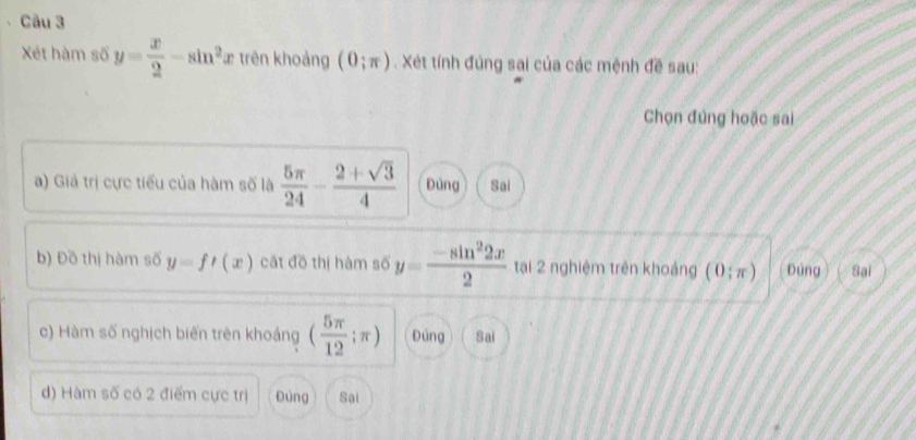 Xét hàm số y= x/2 -sin^2 ừ trên khoảng (0;π ). Xét tính đúng sai của các mệnh đề sau:
Chọn đúng hoặc sai
a) Giá trị cực tiểu của hàm số là  5π /24 - (2+sqrt(3))/4  Đùng Sai
b) Đồ thị hàm số y=ft(x) cất đồ thị hàm số y= (-sin^22x)/2  tại 2 nghiệm trên khoảng (0;π ) Đúng Sại
c) Hàm số nghịch biến trên khoảng ( 5π /12 ;π ) Đùng Sai
d) Hàm số có 2 điểm cực trị Đùng Sai