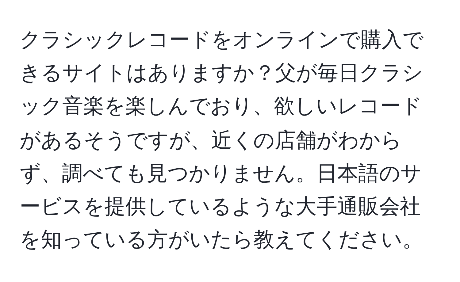 クラシックレコードをオンラインで購入できるサイトはありますか？父が毎日クラシック音楽を楽しんでおり、欲しいレコードがあるそうですが、近くの店舗がわからず、調べても見つかりません。日本語のサービスを提供しているような大手通販会社を知っている方がいたら教えてください。