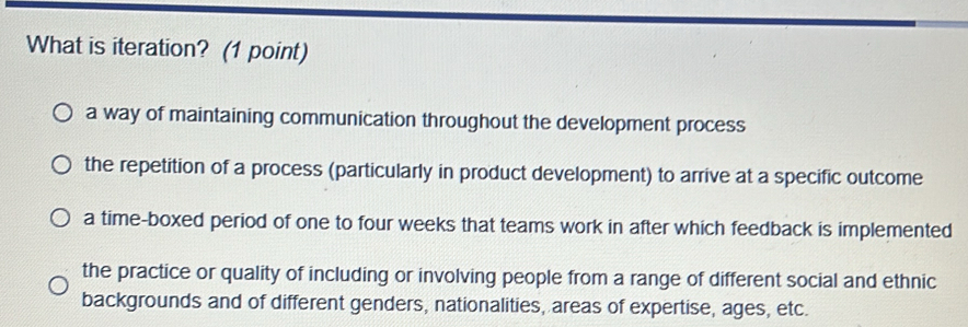 What is iteration? (1 point)
a way of maintaining communication throughout the development process
the repetition of a process (particularly in product development) to arrive at a specific outcome
a time-boxed period of one to four weeks that teams work in after which feedback is implemented
the practice or quality of including or involving people from a range of different social and ethnic
backgrounds and of different genders, nationalities, areas of expertise, ages, etc.