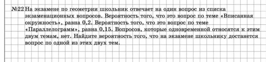 №22На экзамене по геометрии школьник отвечает на один вопрос из списка 
экзаменационных воцросов. Верояτносτьτого, чτο эτо вопросπо τеме κВиисанная 
окружность, равна 0,2. Верояτность того, чτо это вопрос по теме 
«Параллелограмм◆, равна θ, 15. Вопросов, которые одновременной относятся κόетим 
двум темам, нет. Найдите вероятность того, что на экзамене пкольнику достанется 
вопрос πо одной из этих двух тем.