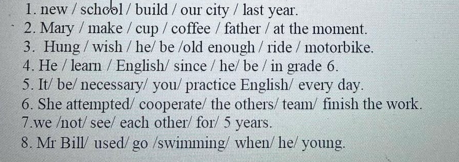 new / school / build / our city / last year. 
2. Mary / make / cup / coffee / father / at the moment. 
3. Hung / wish / he/ be /old enough / ride / motorbike. 
4. He / learn / English/ since / he/ be / in grade 6. 
5. It/ be/ necessary/ you/ practice English/ every day. 
6. She attempted/ cooperate/ the others/ team/ finish the work. 
7.we /not/ see/ each other/ for/ 5 years. 
8. Mr Bill/ used/ go /swimming/ when/ he/ young.