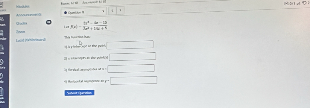 Modules Score: 6/10 Answered: 6/10 B0/1 pt つ 2 
Announcements Question 8 < ) 
Grades 9  f(x)= (3x^2-4x-15)/3x^2+14x+8 
Let 
Zoom 
Lucid (Whiteboard) This function has: 
1) A y intercept at the point □
2) x intercepts at the point(s) □
3) Vertical asymptotes at x=□
4) Horizontal asymptote at y=□
Submit Question