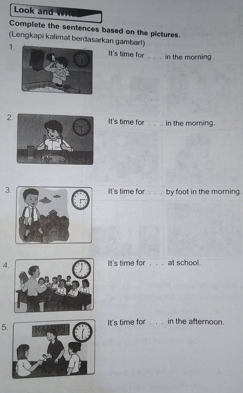 Look and W 
Complete the sentences based on the pictures. 
(Lengkapi kalimat berdasarkan gambar!) 
1 
It's time for . . . in the morning 
2It's time for in the morning. 
3It's time for . . . by foot in the morning. 
4. 
It's time for _at school. 
5 
It's time for _in the afternoon.