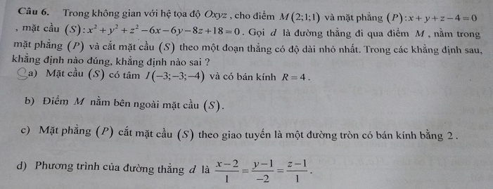 Trong không gian với hệ tọa độ Oxyz , cho điểm M(2;1;1) và mặt phẳng (P) x+y+z-4=0
, mặt cầu (S): x^2+y^2+z^2-6x-6y-8z+18=0. Gọi đ là đường thẳng đi qua điểm M, nằm trong
mặt phẳng (P) và cắt mặt cầu (S) theo một đoạn thẳng có độ dài nhỏ nhất. Trong các khẳng định sau,
khẳng định nào dúng, khẳng định nào sai ?
a) Mặt cầu (S) có tâm I(-3;-3;-4) và có bán kính R=4.
b) Điểm M nằm bên ngoài mặt cầu (S).
c) Mặt phẳng (P) cắt mặt cầu (S) theo giao tuyến là một đường tròn có bán kính bằng 2.
d) Phương trình của đường thẳng đ là  (x-2)/1 = (y-1)/-2 = (z-1)/1 .