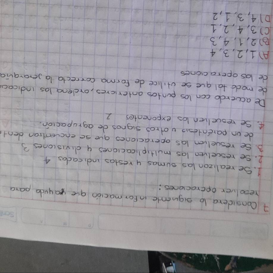 Considera lo siguente in for macion aue yayuda para
resolver opcraciones:
1. Se realizon las sumas y restas indicacas 4
2. Se rescelven las multiplicaclones y divisiones 3
B. Se resuelven las operaciones gue se encventian dent
de on parentesi votros signos de agrapacion.
4. Se resuelven los exponentes 1
De acverdo con los puntos antericres, ordena las indicaa
de modotal gue se vtilice de forma correcta la serarquia
de las operacones
A) 1, 2, 3, 4
B) 2, 1, 4, 3
() 3, 4, 2, 1
D14, 3, 1, 2