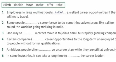 climb decide have make offer take 
1 Employees in large multinationals have excellent career opportunities if the 
willing to travel. 
2 Some people_ a career break to do something adventurous like sailing 
round the world or going trekking in India. 
3 One way to _a career move is to join a small but rapidly growing compan 
4 Certain companies _career opportunities to the long-term unemployed o 
to people without formal qualifications. 
5 Ambitious people often _on a career plan while they are still at universit 
6 In some industries, it can take a long time to _the career ladder.