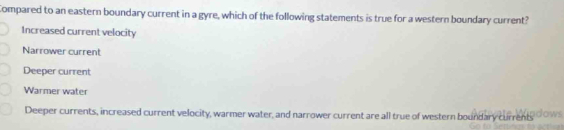 Compared to an eastern boundary current in a gyre, which of the following statements is true for a western boundary current?
Increased current velocity
Narrower current
Deeper current
Warmer water
Deeper currents, increased current velocity, warmer water, and narrower current are all true of western boundary currents