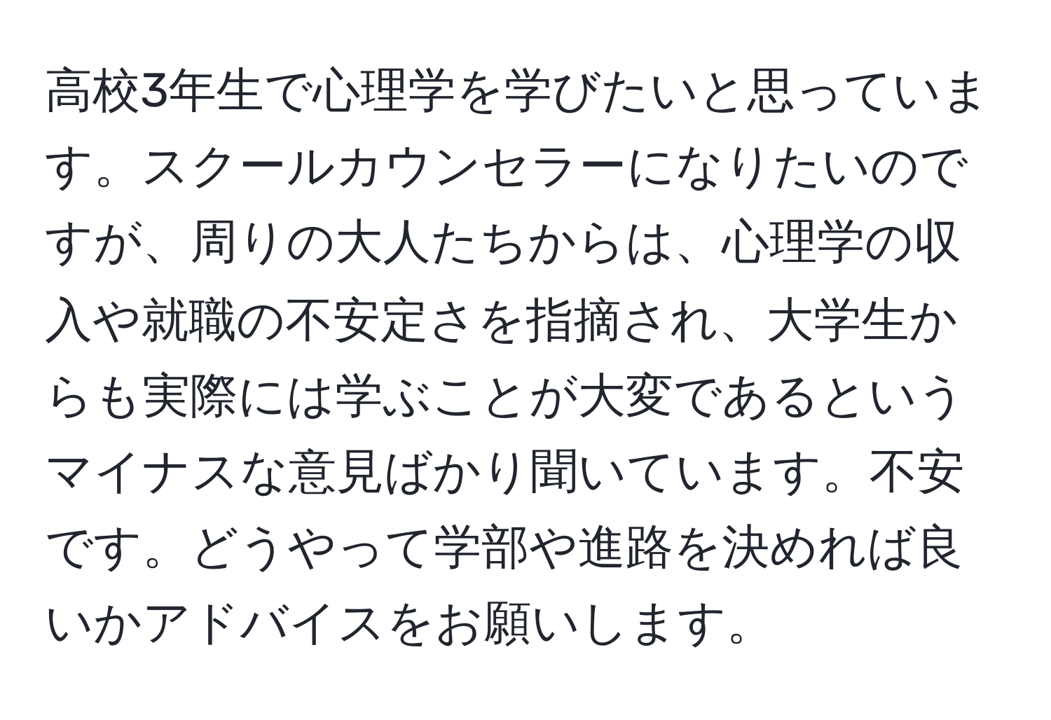 高校3年生で心理学を学びたいと思っています。スクールカウンセラーになりたいのですが、周りの大人たちからは、心理学の収入や就職の不安定さを指摘され、大学生からも実際には学ぶことが大変であるというマイナスな意見ばかり聞いています。不安です。どうやって学部や進路を決めれば良いかアドバイスをお願いします。