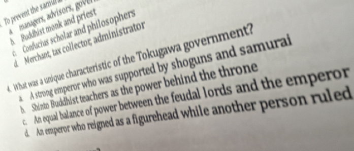 To prevent the samur 
managers, advisors o r
A Buddhist monk and priest
c Confucius scholar and philosophers
d Merchant, tax collector; administrator
. What was a unique characteristic of the Tokugawa government?
A strong emperor who was supported by shoguns and samurai
b. Shinto Buddhist teachers as the power behind the throne
c. An equal balance of power between the feudal lords and the emperor
d. An emperor who reigned as a figurehead while another person ruled