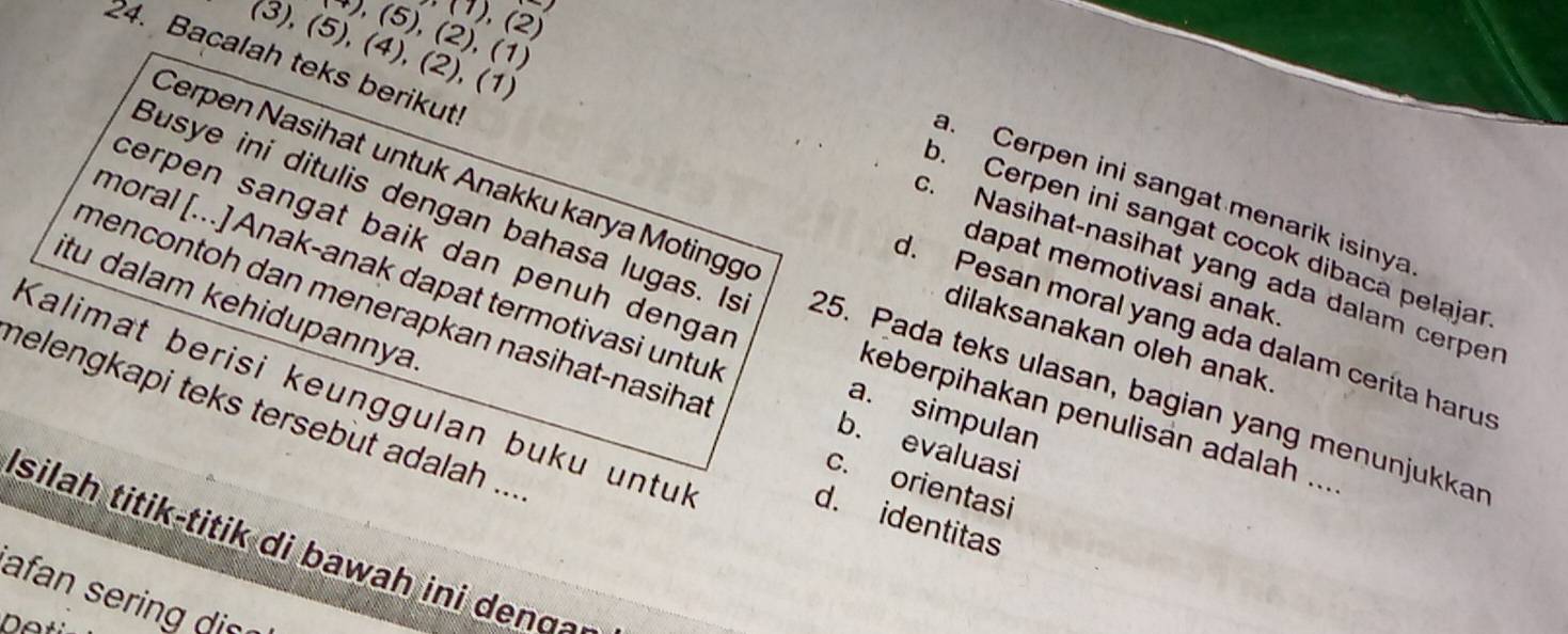 (1), (2)
), (5), (2), (1)
(3), (5), (4), (2), (1)
Cerpen Nasihat untuk Anakku karya Motingge
a. Cerpen ini sangat menarik isinya
24. Bacalah teks berikut! d. Pesan moral yang ada dalam cerita harus
b. Cerpen ini sangat cocok dibaca pelajar
cerpen sangat baik dan penuh dengar
c. Nasihat-nasihat yang ada dalam cerper
dapat memotivasi anak.
itu dalam kehidupannya
Busye ini ditulis dengan bahasa lugas. Is 25. Pada teks ulasan, bagian yang menunjukkar
moral [...] Anak-anak dapat termotivasi untul a. simpulan
dilaksanakan oleh anak
mencontoh dan menerapkan nasihat-nasiha b. evaluasi
Kalimat berisi keunggulan buku untul
helengkapi teks tersebut adalah ...
keberpihakan penulisan adalah ...
c. orientasi
d. identitas
I silah titik-titik di bawah ini deno