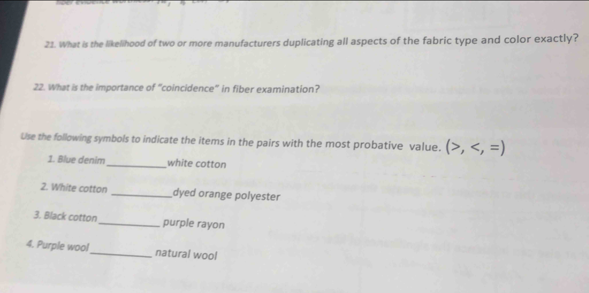 What is the likelihood of two or more manufacturers duplicating all aspects of the fabric type and color exactly? 
22. What is the importance of “coincidence” in fiber examination? 
Use the following symbols to indicate the items in the pairs with the most probative value. (>,
1. Blue denim_ white cotton 
2. White cotton _dyed orange polyester 
3. Black cotton_ purple rayon 
4. Purple wool_ natural wool