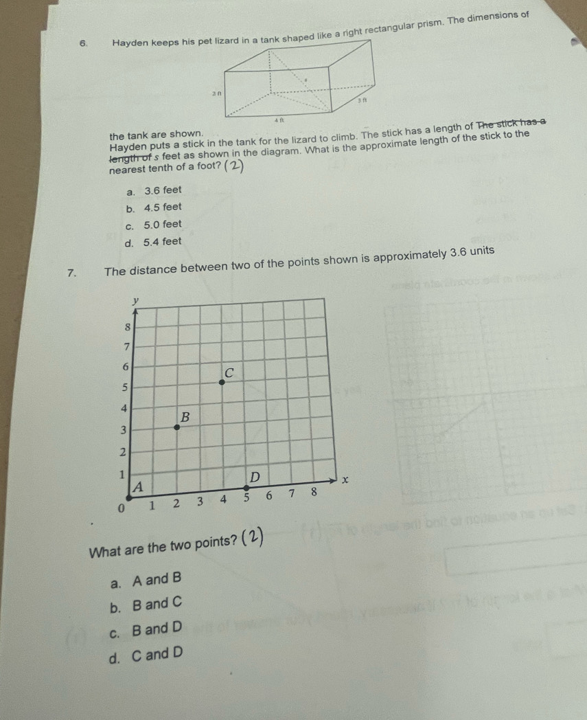 Hayden keeps his pet lizard in a tank shaped like a right rectangular prism. The dimensions of
the tank are shown.
Hayden puts a stick in the tank for the lizard to climb. The stick has a length of The stick has a
length of s feet as shown in the diagram. What is the approximate length of the stick to the
nearest tenth of a foot? (2)
a. 3.6 feet
b. 4.5 feet
c. 5.0 feet
d. 5.4 feet
7. The distance between two of the points shown is approximately 3.6 units
What are the two points? ( 2)
a. A and B
b. B and C
c. B and D
d. C and D