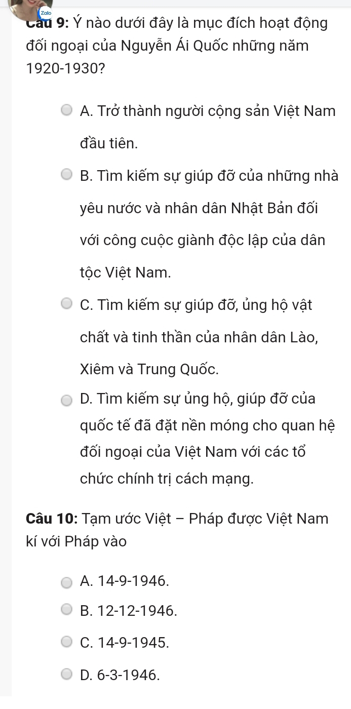 Cầu 9: Ý nào dưới đây là mục đích hoạt động
đối ngoại của Nguyễn Ái Quốc những năm
1920-1930?
A. Trở thành người cộng sản Việt Nam
đầu tiên.
B. Tìm kiếm sự giúp đỡ của những nhà
yêu nước và nhân dân Nhật Bản đối
với công cuộc giành độc lập của dân
tộc Việt Nam.
C. Tìm kiếm sự giúp đỡ, ủng hộ vật
chất và tinh thần của nhân dân Lào,
Xiêm và Trung Quốc.
D. Tìm kiếm sự ủng hộ, giúp đỡ của
quốc tế đã đặt nền móng cho quan hệ
đối ngoại của Việt Nam với các tổ
chức chính trị cách mạng.
Câu 10: Tạm ước Việt - Pháp được Việt Nam
kí với Pháp vào
A. 14-9 -1946.
B. 12-12 -1946.
C. 14-9 -1945.
D. 6-3 -1946.