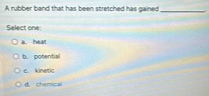 A rubber band that has been stretched has gained_
Select one:
a. heat
b. potential
c. kinetic
d. chemical