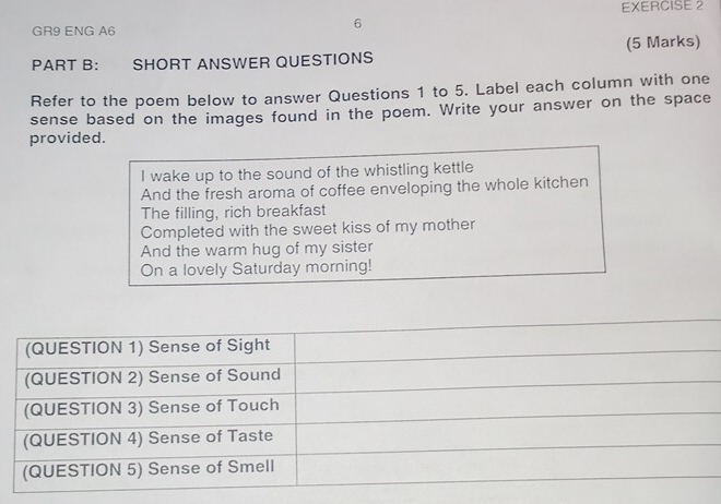 GR9 ENG A6 
6 
PART B: SHORT ANSWER QUESTIONS (5 Marks) 
Refer to the poem below to answer Questions 1 to 5. Label each column with one 
sense based on the images found in the poem. Write your answer on the space 
provided. 
I wake up to the sound of the whistling kettle 
And the fresh aroma of coffee enveloping the whole kitchen 
The filling, rich breakfast 
Completed with the sweet kiss of my mother 
And the warm hug of my sister 
On a lovely Saturday morning!