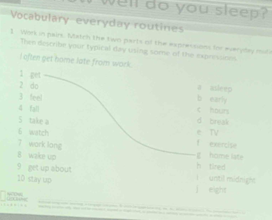 well do you sleep?
Vocabulary-everyday routines
1 Work in pairs. Match the two parts of the expressions for everyday mutie
Then describe your typical day using some of the expressions
l often get home late from work.
1 get
a asleep
2 do b early
3 feel c hours
4 fall
5 take a d break
6 watch e TV
7 work long
f exercise
g home late
8 wake up h tired
9 get up about F until midnight
10 stay up
j eight
GDWHC NONR
machig swaon ay hoo nt be enent saped or doplic thet a pouied t snn, a i tn wects is whe a