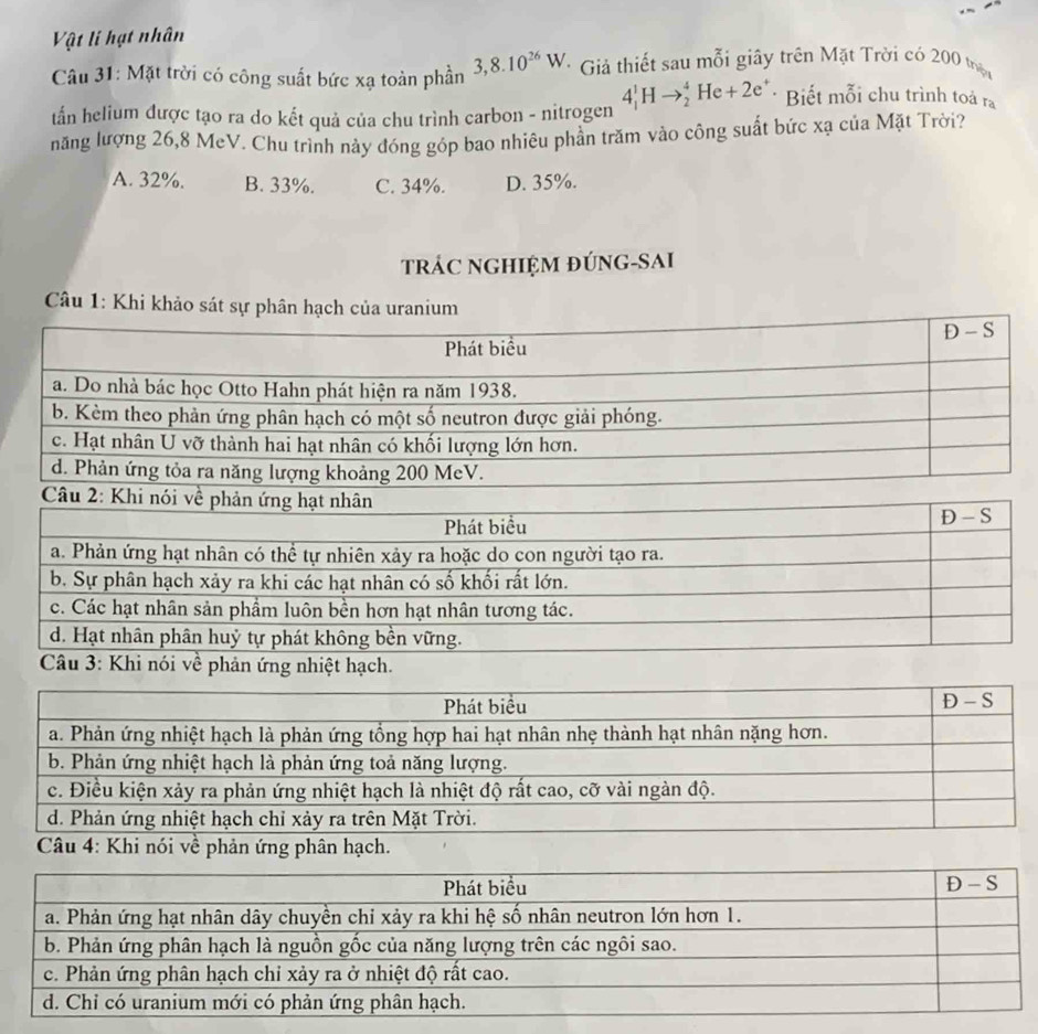 Vật l hạt nhân
Câu 31: Mặt trời có công suất bức xạ toàn phần 3,8.10^(26)W * Giả thiết sau mỗi giây trên Mặt Trời có 200 thựn
tấn helium được tạo ra do kết quả của chu trình carbon - nitrogen 4_1^(1Hto _2^4He+2e^+) * Biết mỗi chu trình toả r_a
năng lượng 26,8 MeV. Chu trình này đóng góp bao nhiêu phần trăm vào công suất bức xạ của Mặt Trời?
A. 32%. B. 33%. C. 34%. D. 35%.
tRÁC NGHIỆM đÚNG-SAI
Câu 1: Khi khảo sát sự phân hạch của uranium