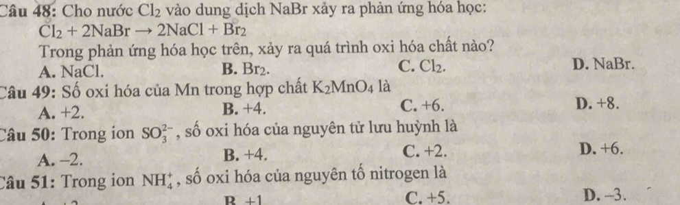 Cho nước Cl_2 vào dung dịch NaBr xảy ra phản ứng hóa học:
Cl_2+2NaBrto 2NaCl+Br_2
Trong phản ứng hóa học trên, xảy ra quá trình oxi hóa chất nào?
A. NaCl. B. Br2. C. Cl_2. D. NaBr.
Câu 49: Số oxi hóa của Mn trong hợp chất K_2MnO_4 là
A. +2. B. +4. C. +6. D. +8.
Câu 50: Trong ion SO_3^(2-) , số oxi hóa của nguyên tử lưu huỳnh là
A. -2. B. +4. C. +2. D. +6.
Câu 51: Trong ion NH_4^+ , số oxi hóa của nguyên tố nitrogen là
D+1
C. +5. D. -3.