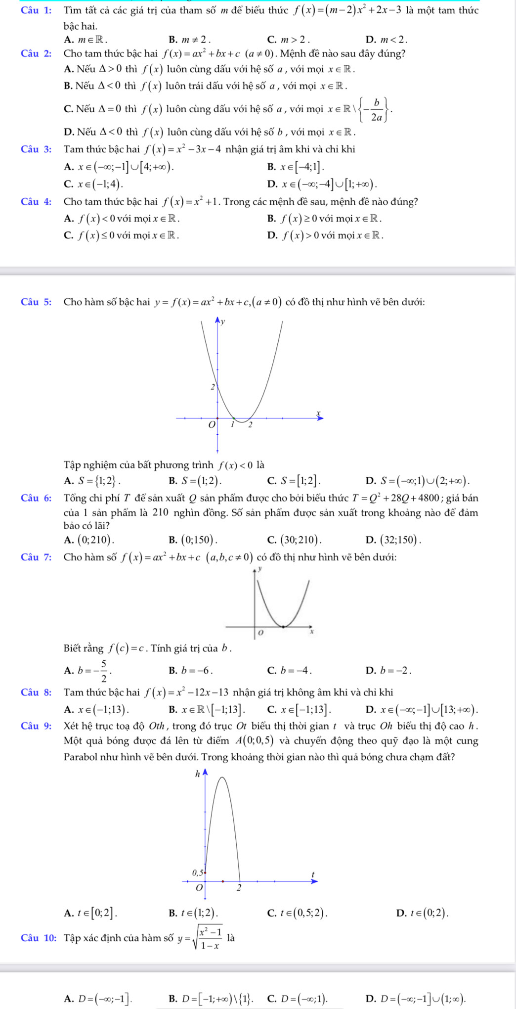 Tìm tất cả các giá trị của tham : swidehat O m để biểu thức f(x)=(m-2)x^2+2x-3 là một tam thức
bậc hai.
A.m∈R B. m!= 2. C. m>2. D. m<2.
Câu 2: Cho tam thức bậc hai f(x)=ax^2+bx+c (a!= 0) Mệnh đề nào sau đây đúng?
A. Nếu △ >0 thì f(x) luôn cùng dấu với hệ số a , với mọi x∈ R.
B. Nếu △ <0</tex> thì f(x) luôn trái dấu với hệ số a , với mọi x∈ R.
C. Nếu △ =0 thì f(x) luôn cùng dấu với hệ số a , với mọi x∈ R| - b/2a  .
D. Nếu △ <0</tex> thì f(x) luôn cùng dấu với hệ số b , với mọi x∈ R.
Câu 3: Tam thức bậc hai f(x)=x^2-3x-4 nhận giá trị âm khi và chi khi
A. x∈ (-∈fty ;-1]∪ [4;+∈fty ). B. x∈ [-4;1].
C. x∈ (-1;4). D. x∈ (-∈fty ;-4]∪ [1;+∈fty ).
Câu 4: Cho tam thức bậc hai f(x)=x^2+1. Trong các mệnh đề sau, mệnh đề nào đúng?
A. f(x)<0</tex> ) với mọi x∈ R B. f(x)≥ 0 với mọi x ∈ R .
C. f(x) ≤ 0 với mọi x∈ R. D. f(x)>0 ) với mọi. x∈ R.
Câu 5: Cho hàm số bậc hai y=f(x)=ax^2+bx+c,(a!= 0) có đồ thị như hình vẽ bên dưới:
Tập nghiệm của bất phương trình f(x)<0la</tex>
A. S= 1;2 . B. S=(1;2). C. S=[1;2]. D. S=(-∈fty ;1)∪ (2;+∈fty ).
Câu 6: Tổng chi phí T để sản xuất Q sản phẩm được cho bởi biểu thức T=Q^2+28Q+4800;  giá bán
của 1 sản phẩm là 210 nghìn đồng. Số sản phẩm được sản xuất trong khoảng nào để đám
bảo có lãi?
A. (0;210). B. (0;150). C. (30;210). D. (32;150).
Câu 7: Cho hàm số f(x)=ax^2+bx+c(a,b,c!= 0) có đồ thị như hình vẽ bên dưới:
Biết rằng f(c)=c. Tính giá trị của b .
A. b=- 5/2 .
C.
B. b=-6. b=-4. D. b=-2.
Câu 8: Tam thức bậc hai f(x)=x^2-12x-13 nhận giá trị không âm khi và chỉ khi
A. x∈ (-1;13). B. x∈ Rvee [-1;13]. C. x∈ [-1;13]. D. x∈ (-∈fty ;-1]∪ [13;+∈fty ).
Câu 9: Xét hệ trục toạ độ Oth , trong đó trục Ot biểu thị thời gian t và trục Oh biểu thị độ cao h .
Một quả bóng được đá lên từ điểm A(0;0,5) và chuyển động theo quỹ đạo là một cung
Parabol như hình vẽ bên dưới. Trong khoảng thời gian nào thì quả bóng chưa chạm đất?
A. t∈ [0;2]. B. t∈ (1;2). C. t∈ (0,5;2). D. t∈ (0;2).
Câu 10: Tập xác định của hàm số y=sqrt(frac x^2-1)1-x là
A. D=(-∈fty ;-1]. B. D=[-1;+∈fty )| 1 C. D=(-∈fty ;1). D. D=(-∈fty ;-1]∪ (1;∈fty ).