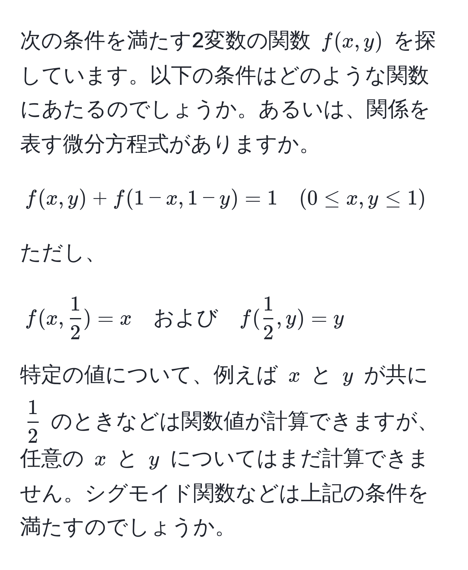 次の条件を満たす2変数の関数 ( f(x,y) ) を探しています。以下の条件はどのような関数にあたるのでしょうか。あるいは、関係を表す微分方程式がありますか。

[
f(x,y) + f(1-x, 1-y) = 1 quad (0 ≤ x, y ≤ 1) 
]

ただし、

[
f(x,  1/2 ) = x quad および quad f( 1/2 , y) = y
]

特定の値について、例えば ( x ) と ( y ) が共に (  1/2  ) のときなどは関数値が計算できますが、任意の ( x ) と ( y ) についてはまだ計算できません。シグモイド関数などは上記の条件を満たすのでしょうか。