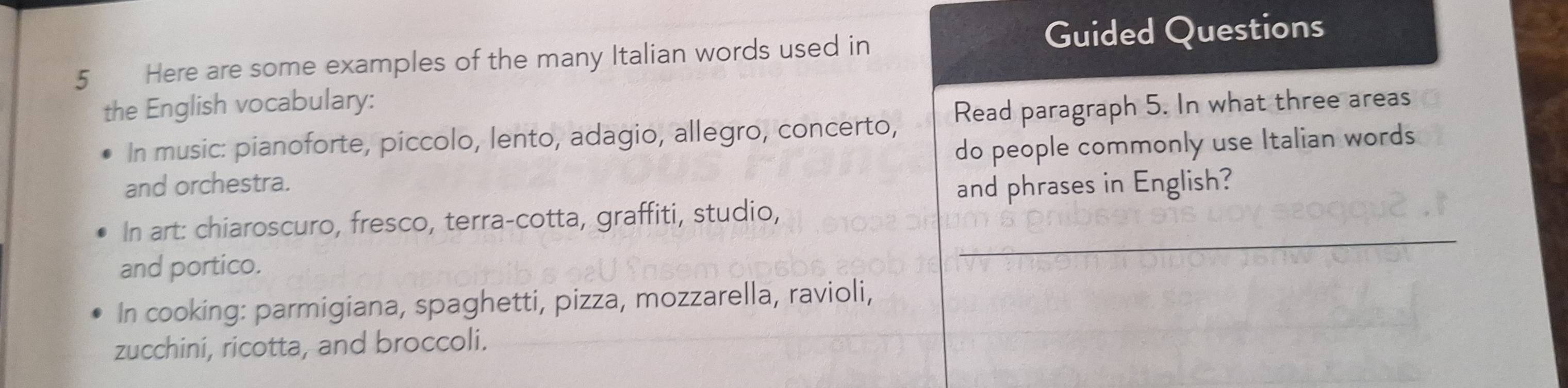 Guided Questions 
5 Here are some examples of the many Italian words used in 
the English vocabulary: 
In music: pianoforte, piccolo, lento, adagio, allegro, concerto, Read paragraph 5. In what three areas 
and orchestra. do people commonly use Italian words 
and phrases in English? 
_ 
In art: chiaroscuro, fresco, terra-cotta, graffiti, studio, 
and portico. 
In cooking: parmigiana, spaghetti, pizza, mozzarella, ravioli, 
zucchini, ricotta, and broccoli.