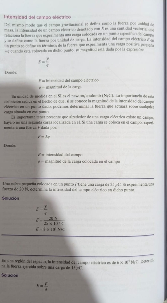 Intensidad del campo eléctrico
Del mismo modo que el campo gravitacional se define como la fuerza por unidad de
masa, la intensidad de un campo eléctrico denotado con É es una cantidad vectorial que
relaciona la fuerza que experimenta una carga colocada en un punto específico del campo
y se define como la fuerza por unidad de carga. La intensidad del campo eléctrico £ en
un punto se define en términos de la fuerza que experimenta una carga positiva pequeña
+4 cuando está colocada en dicho punto, su magnitud está dada por la expresión:
E= F/q 
Donde:
E= intensidad del campo eléctrico
q= magnitud de la carga
Su unidad de medida en el SI es el newton/coulomb (N/C). La importancia de esta
definición radica en el hecho de que, si se conoce la magnitud de la intensidad del campo
eléctrico en un punto dado, podemos determinar la fuerza que actuará sobre cualquier
carga situada en ese punto.
Es importante tener presente que alrededor de una carga eléctrica existe un campo,
haya o no una segunda carga localizada en él. Si una carga se coloca en el campo, experi-
mentará una fuerza F dada por:
F=Eq
Donde:
E= intensidad del campo
q= magnitud de la carga colocada en el campo
Una esfera pequeña colocada en un punto P tiene una carga de 25 µC. Si experimenta una
fuerza de 20 N, determina la intensidad del campo eléctrico en dicho punto.
Solución
E=frac overline Fq
E= 20N/25* 10^(-6)C 
E=8* 10^5N/C
En una región del espacio, la intensidad del campo eléctrico es de 6* 10^4N/C. Determi-
na la fuerza ejercida sobre una carga de 15 µC.
Solución
E= F/q 