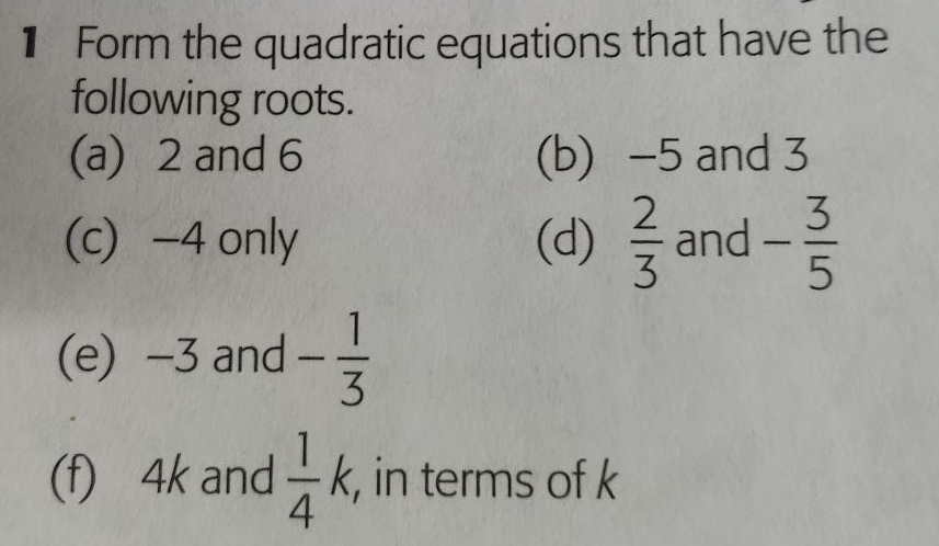 € Form the quadratic equations that have the 
following roots. 
(a) 2 and 6 (b) -5 and 3
(c) -4 only (d)  2/3  and - 3/5 
(e) -3 and - 1/3 
(f) 4k and  1/4 k , in terms of k