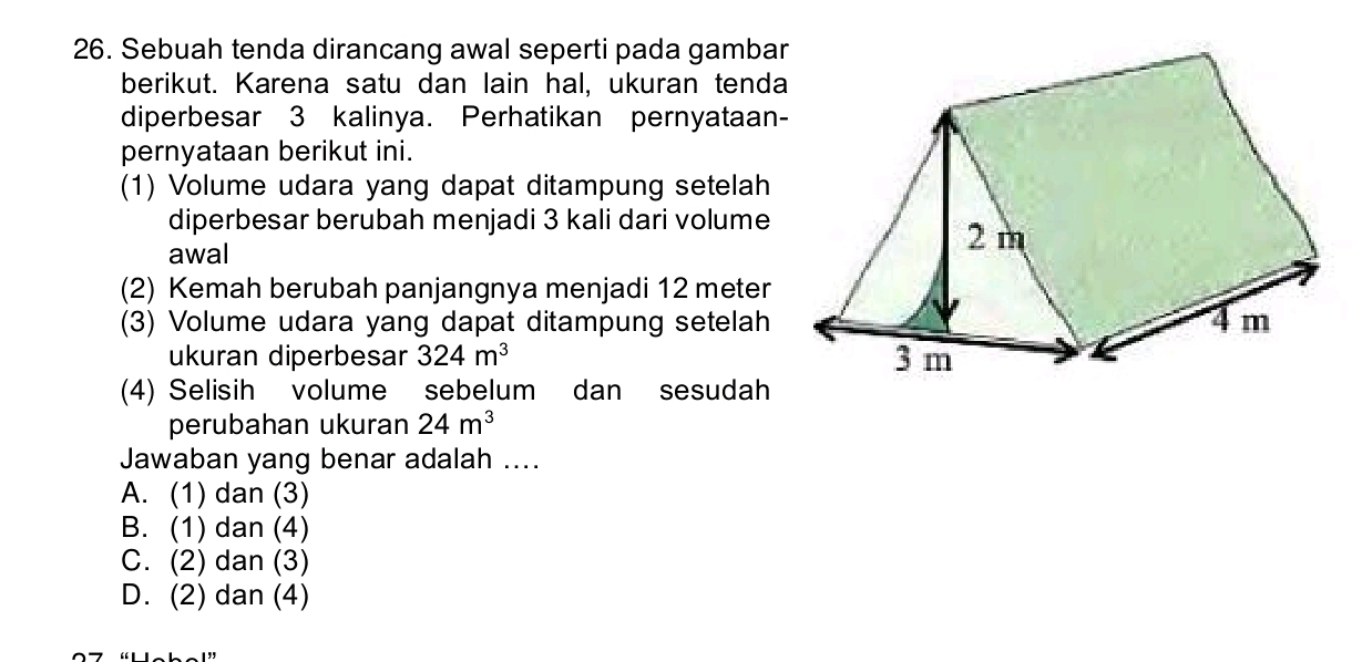 Sebuah tenda dirancang awal seperti pada gamba
berikut. Karena satu dan lain hal, ukuran tenda
diperbesar 3 kalinya. Perhatikan pernyataan
pernyataan berikut ini.
(1) Volume udara yang dapat ditampung setelah
diperbesar berubah menjadi 3 kali dari volume
awal
(2) Kemah berubah panjangnya menjadi 12 meter
(3) Volume udara yang dapat ditampung setelah
ukuran diperbesar 324m^3
(4) Selisih volume sebelum dan sesudah
perubahan ukuran 24m^3
Jawaban yang benar adalah ....
A. (1) dan (3)
B. (1) dan (4)
C. (2) dan (3)
D. (2) dan (4)