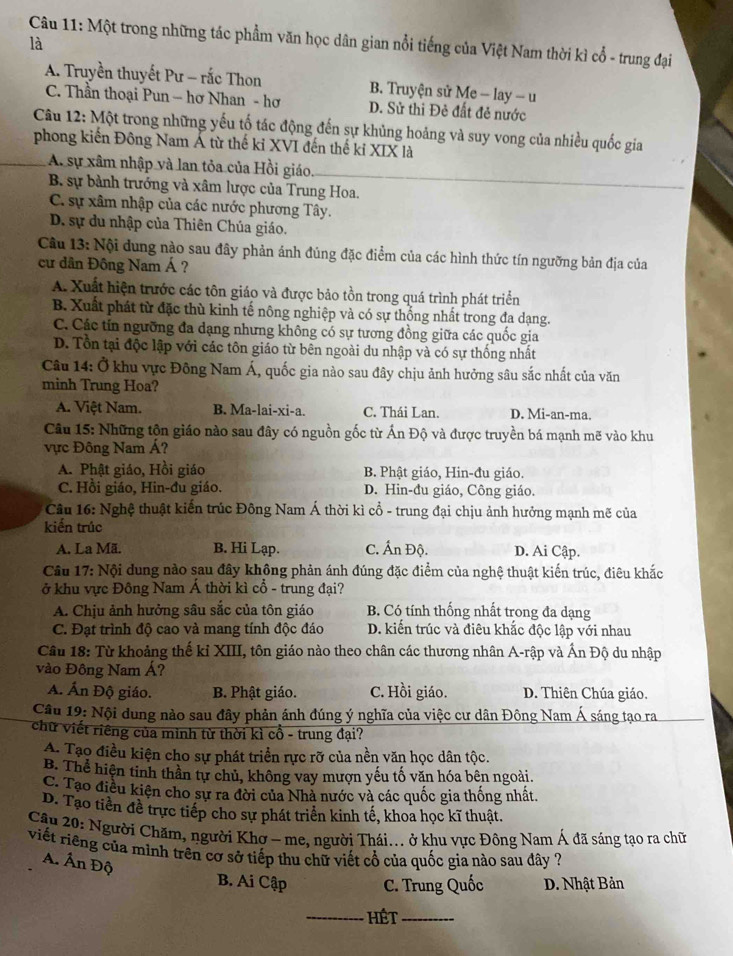 Một trong những tác phẩm văn học dân gian nổi tiếng của Việt Nam thời kì cổ - trung đại
là
A. Truyền thuyết Pư - rắc Thon B. Truyện sử Me - lay - u
C. Thần thoại Pun - hơ Nhan - hơ D. Sử thi Đẻ đất đẻ nước
Câu 12: Một trong những yếu tố tác động đến sự khủng hoảng và suy vong của nhiều quốc gia
phong kiến Đông Nam Á từ thế kỉ XVI đến thế kỉ XIX là
A. sự xâm nhập và lan tỏa của Hồi giáo.
B. sự bành trưởng và xâm lược của Trung Hoa.
C. sự xâm nhập của các nước phương Tây.
D. sự du nhập của Thiên Chúa giáo.
Câu 13: Nội dung nào sau đây phản ánh đủng đặc điểm của các hình thức tín ngưỡng bản địa của
cư dân Đông Nam Á ?
A. Xuất hiện trước các tôn giáo và được bảo tồn trong quá trình phát triển
B. Xuất phát từ đặc thù kinh tế nông nghiệp và có sự thống nhất trong đa dạng.
C. Các tín ngưỡng đa dạng nhưng không có sự tương đồng giữa các quốc gia
D. Tổn tại độc lập với các tôn giáo từ bên ngoài du nhập và có sự thống nhất
Câu 14: Ở khu vực Đông Nam Á, quốc gia nào sau đây chịu ảnh hưởng sâu sắc nhất của văn
minh Trung Hoa?
A. Việt Nam. B. Ma-lai-xi-a. C. Thái Lan. D. Mi-an-ma.
Câu 15: Những tộn giáo nào sau đây có nguồn gốc từ Ấn Độ và được truyền bá mạnh mẽ vào khu
vực Đông Nam Á?
A. Phật giáo, Hồi giáo B. Phật giáo, Hin-đu giáo.
C. Hồi giáo, Hin-đu giáo. D. Hin-đu giáo, Công giáo.
Câu 16: Nghệ thuật kiến trúc Đông Nam Á thời kì cổ - trung đại chịu ảnh hưởng mạnh mẽ của
kiến trúc
A. La Mã. B. Hi Lạp. C. Ấn Độ. D. Ai Cập.
Câu 17: Nội dung nào sau đây không phản ánh đúng đặc điểm của nghệ thuật kiến trúc, điêu khắc
ở khu vực Đông Nam Á thời kì cổ - trung đại?
A. Chịu ảnh hưởng sâu sắc của tôn giáo B. Có tính thống nhất trong đa dạng
C. Đạt trình độ cao và mang tính độc đáo D. kiến trúc và điêu khắc độc lập với nhau
Câu 18: Từ khoảng thế kỉ XIII, tôn giáo nào theo chân các thương nhân A-rập và Ấn Độ du nhập
vào Đông Nam Á?
A. Ấn Độ giáo. B. Phật giáo. C. Hồi giáo. D. Thiên Chúa giáo.
Câu 19: Nội dung nào sau đây phản ánh đúng ý nghĩa của việc cư dân Đông Nam Á sáng tạo ra
chữ viết riêng của minh từ thời kì cổ - trung đại?
A. Tạo điều kiện cho sự phát triển rực rỡ của nền văn học dân tộc.
B. Thể hiện tinh thần tự chủ, không vay mượn yếu tố văn hóa bên ngoài.
C. Tạo điều kiện cho sự ra đời của Nhà nước và các quốc gia thống nhất.
D. Tạo tiền đề trực tiếp cho sự phát triển kinh tế, khoa học kĩ thuật.
Câu 20: Người Chăm, người Khơ - me, người Thái... ở khu vực Đông Nam Á đã sáng tạo ra chữ
viết riêng của mình trên cơ sở tiếp thu chữ viết cổ của quốc gia nào sau dây ?
A. Ấn Độ
B. Ai Cập C. Trung Quốc D. Nhật Bản
_Hét_
