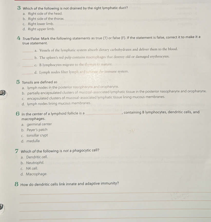 Which of the following is not drained by the right lymphatic duct?
a. Right side of the head.
b. Right side of the thorax.
c. Right lower limb.
d. Right upper limb.
4 True/False: Mark the following statements as true (T) or false (F). If the statement is false, correct it to make it a
true statement.
_a. Vessels of the lymphatic system absorb dietary carbohydrates and deliver them to the blood.
_b. The spleen's red pulp contains macrophages that destroy old or damaged erythrocytes.
_c. B lymphocytes migrate to the thymus to mature.
_d. Lymph nodes filter lymph and activate the immune system.
5 Tonsils are defined as
a. lymph nodes in the posterior nasopharynx and oropharynx.
b. partially encapsulated clusters of mucosal-associated lymphatic tissue in the posterior nasopharynx and oropharynx.
c. encapsulated clusters of mucosal-associated lymphatic tissue lining mucous membranes.
d, lymph nodes lining mucous membranes.
6 In the center of a lymphoid follicle is a_ , containing B lymphocytes, dendritic cells, and
macrophages.
a. germinal center
b. Peyer's patch
c. tonsillar crypt
d. medulla
7 Which of the following is not a phagocytic cell?
a. Dendritic cell.
b. Neutrophil.
c. NK cell.
d. Macrophage.
8 How do dendritic cells link innate and adaptive immunity?
_
_
_
_