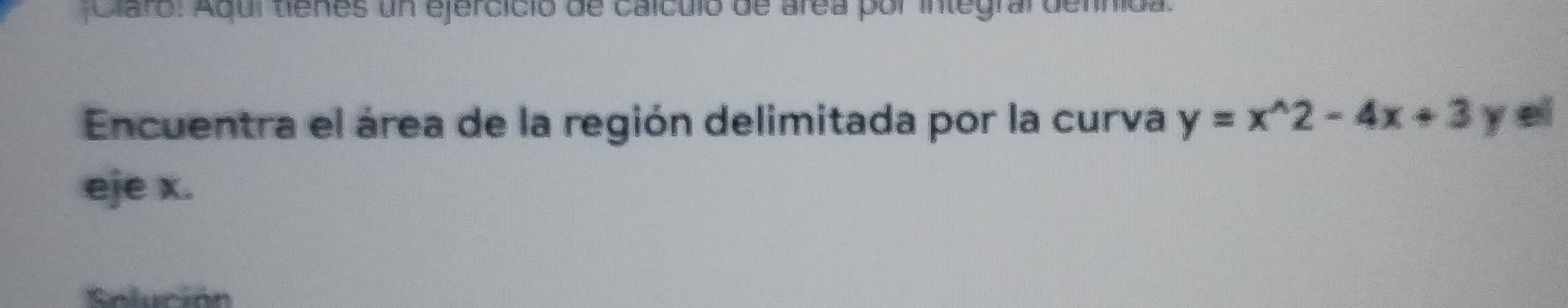 Claro: Aqui tienes un ejercició de caículo de area por integral defnida. 
Encuentra el área de la región delimitada por la curva y=x^(wedge)2-4x+3 y ei 
eje x. 
Enlución