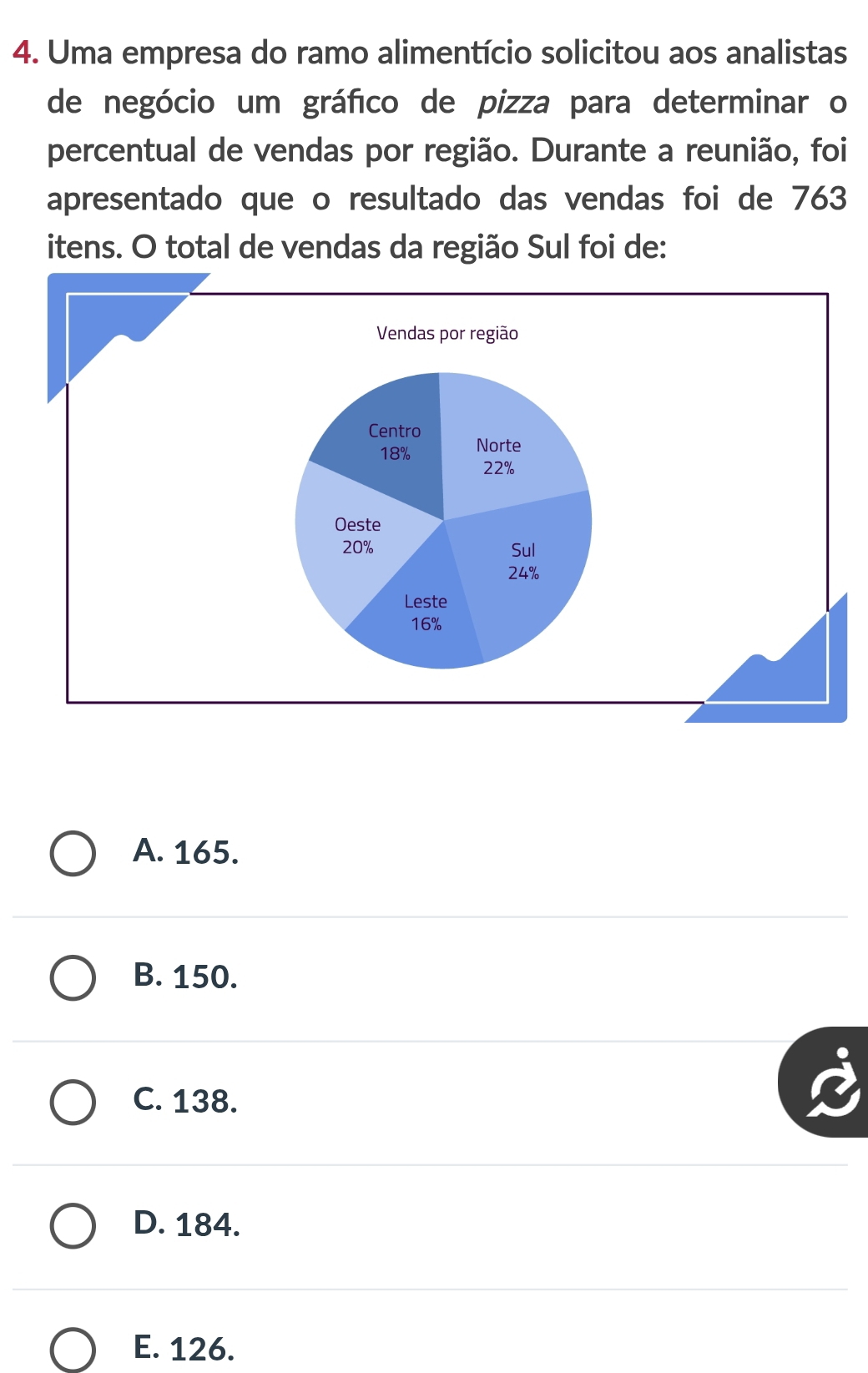 Uma empresa do ramo alimentício solicitou aos analistas
de negócio um gráfico de pizza para determinar o
percentual de vendas por região. Durante a reunião, foi
apresentado que o resultado das vendas foi de 763
itens. O total de vendas da região Sul foi de:
A. 165.
B. 150.
C. 138.
D. 184.
E. 126.